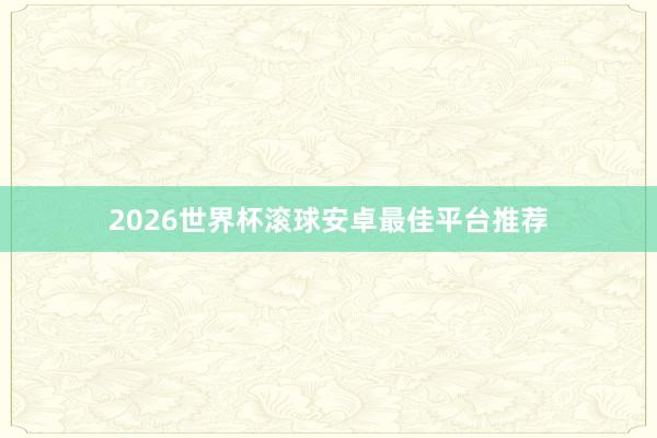 2026世界杯滚球安卓最佳平台推荐